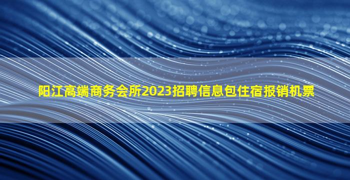 阳江高端商务会所2023招聘信息包住宿报销机票